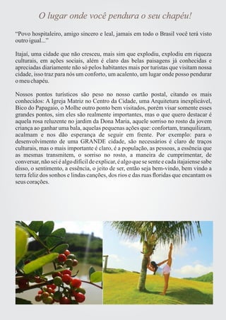 O lugar onde você pendura o seu chapéu! 
“Povo hospitaleiro, amigo sincero e leal, jamais em todo o Brasil você terá visto 
outro igual...” 
Itajaí, uma cidade que não cresceu, mais sim que explodiu, explodiu em riqueza 
culturais, em ações sociais, além é claro das belas paisagens já conhecidas e 
apreciadas diariamente não só pelos habitantes mais por turistas que visitam nossa 
cidade, isso traz para nós um conforto, um acalento, um lugar onde posso pendurar 
o meu chapéu. 
Nossos pontos turísticos são peso no nosso cartão postal, citando os mais 
conhecidos: A Igreja Matriz no Centro da Cidade, uma Arquitetura inexplicável, 
Bico do Papagaio, o Molhe outro ponto bem visitados, porém visar somente esses 
grandes pontos, sim eles são realmente importantes, mas o que quero destacar é 
aquela rosa reluzente no jardim da Dona Maria, aquele sorriso no rosto da jovem 
criança ao ganhar uma bala, aquelas pequenas ações que: confortam, tranquilizam, 
acalmam e nos dão esperança de seguir em frente. Por exemplo: para o 
desenvolvimento de uma GRANDE cidade, são necessários é claro de traços 
culturais, mas o mais importante é claro, é a população, as pessoas, a essência que 
as mesmas transmitem, o sorriso no rosto, a maneira de cumprimentar, de 
conversar, não sei é algo difícil de explicar, é algo que se sente e cada itajaiense sabe 
disso, o sentimento, a essência, o jeito de ser, então seja bem-vindo, bem vindo a 
terra feliz dos sonhos e lindas canções, dos rios e das ruas floridas que encantam os 
seus corações. 
 