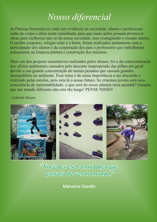 Nosso diferencial 
As Práticas Sustentáveis estão em evidência na sociedade, alunos e professores 
estão de corpo e alma nesta caminhada, para que essas ações possam promover 
obras para melhorias não só da nossa sociedade, mas contagiando o mundo inteiro. 
O jardim suspenso, relógio solar e a horta, foram realizados juntamente com a 
participação dos alunos e da cooperação dos pais e professores que trabalharam 
arduamente na limpeza pintura e construção dos mesmos. 
Mais um dos projetos sustentáveis realizados pelos alunos, foi o da conscientização 
dos efeitos ambientais causados pelo descarte inapropriado das pilhas em geral 
devido a sua grande concentração de metais pesados que causam grandes 
desequilíbrio no ambiente. Esse tema é de suma importância a ser discutido e 
realizado pelas escolas, pois esta lá o nosso futuro. Se criarmos jovens sem essa 
consciência de sustentabilidade, o que será do nosso planeta terra amanhã? Garanto 
que um mundo diferente não está tão longe! PENSE NISSO! 
“Você deve ser a mudança que 
gostaria de ver no mundo.” 
Mahatma Gandhi 
Gabriela Moura 
 