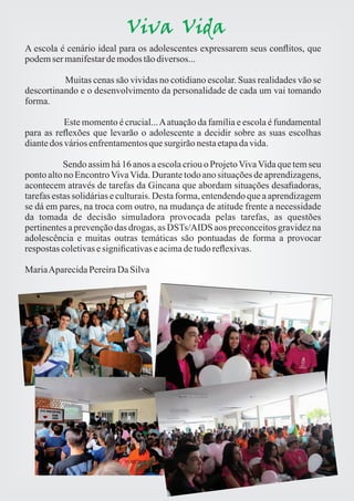 Viva Vida 
A escola é cenário ideal para os adolescentes expressarem seus conflitos, que 
podem ser manifestar de modos tão diversos... 
Muitas cenas são vividas no cotidiano escolar. Suas realidades vão se 
descortinando e o desenvolvimento da personalidade de cada um vai tomando 
forma. 
Este momento é crucial... A atuação da família e escola é fundamental 
para as reflexões que levarão o adolescente a decidir sobre as suas escolhas 
diante dos vários enfrentamentos que surgirão nesta etapa da vida. 
Sendo assim há 16 anos a escola criou o Projeto Viva Vida que tem seu 
ponto alto no Encontro Viva Vida. Durante todo ano situações de aprendizagens, 
acontecem através de tarefas da Gincana que abordam situações desafiadoras, 
tarefas estas solidárias e culturais. Desta forma, entendendo que a aprendizagem 
se dá em pares, na troca com outro, na mudança de atitude frente a necessidade 
da tomada de decisão simuladora provocada pelas tarefas, as questões 
pertinentes a prevenção das drogas, as DSTs/AIDS aos preconceitos gravidez na 
adolescência e muitas outras temáticas são pontuadas de forma a provocar 
respostas coletivas e significativas e acima de tudo reflexivas. 
Maria Aparecida Pereira Da Silva 
 