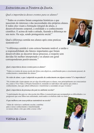 Entrevista com a Diretora da Escola. 
Qual a importância desses eventos para os alunos? 
“ Todos os eventos foram conquistas históricas e que 
nasceram do interesse e das necessidades dos próprios alunos. 
E todos eles visam a formação integral do aluno, o 
desenvolvimento corporal, a oralidade e o conhecimento 
cientifico. E acima de tudo a atitude, fazendo a diferença no 
seu meio. Ou seja, sendo protagonista social.” 
Qual a diferença sentida nos alunos após estas praticas 
sustentáveis? 
“A diferença sentida é com certeza bastante notável, a união e 
a responsabilidade são fatores importantes que foram 
desenvolvidos ao decorrer desse processo, o respeito sem 
duvidas foi melhor interpretado e os alunos em geral 
corresponderam positivamente.” 
Qual a importância desses eventos para os alunos? 
“Todos os eventos de nossa escola são feitos com objetivos, contribuindo para o crescimento pessoal, de 
conhecimento e maturidade dos alunos.” 
Na visão do aluno, o que é adquirido na questão do conhecimento em alguns eventos? E a importância? 
“Os eventos não visam apenas em ser algo divertido para os alunos, mas principalmente em conscientizá-los, 
como o Viva Vida e o Projeto Sustentável, tornando-os indivíduos não apenas que retém o 
conhecimento, mas que sabem influenciar e transformar a sociedade em que vivemos.” 
Qual a importância da presença dos pais no ambiente escolar? 
“A participação dos pais na vida escolar dos filhos é essencial para que acompanhem as dificuldades e os 
progressos que seus filhos tem enfrentado, motivando a evoluírem cada vez mais.” 
O que melhora com essas práticas sustentáveis na escola? 
“Além de valorizar o ambiente escolar, contribui 
para o nosso conhecimento e transformando 
os nossos ideais e dos que estão a nossa volta.” 
Vitória de Lima 
 