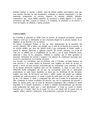 principal objetivo es enseñar e instruir, tratar de obtener amplios conocimientos, para que 
sean nuestros discentes los más beneficiados, confiemos en nuestras capacidades y lo más 
importante pongámoslas en práctica, hagamos de nuestras aptitudes principios 
cognoscitivos que dejen huellas indelebles de constancia y actitud, digamos sí se puede, 
recordemos que Dios concede la victoria a la constancia, la enseñanza es un proceso y 
como tal requiere de sabiduría y mucha paciencia. 
CONCLUSIÓN 
En Colombia la educación se define como un proceso de formación permanente, personal 
cultural y social que se fundamenta en una concepción integral de la persona humana, de su 
dignidad, de sus derechos y de sus deberes. 
En nuestra Constitución Política se dan las notas fundamentales de la naturaleza del 
servicio educativo. Allí se indica, por ejemplo, que se trata de un derecho de la persona, de 
un servicio público que tiene una función social y que corresponde al Estado regular y 
ejercer la suprema inspección y vigilancia respecto del servicio educativo con el fin de 
velar por su calidad, por el cumplimiento de sus fines y por la mejor formación moral, 
intelectual y física de los educandos. También se establece que se debe garantizar el 
adecuado cubrimiento del servicio y asegurar a los menores las condiciones necesarias para 
su acceso y permanencia en el sistema educativo. 
Soy docente, soy colombiano, amo mi profesión, amo a Colombia, mi patria hermosa, mi 
cuna preciosa y la mejor manera de demostrar cuan orgulloso me siento de mi país, es 
aportar a través del buen ejercicio profesional que me corresponde como educador, el élite 
de las buenas intenciones cognitivas para con mis estudiantes, es dejar en cada clase la 
imborrable huella pedagógica, del rol que me corresponde como tal, es inmiscuirme 
positivamente en cada tópico departido, es hacer que los problemas de mis discípulos 
también sean míos, de tal manera, que juntos y unidos seamos más grande que cualquier 
problema que suela presentarse, es asumir el papel de padre para con cada uno y cada una 
de las y los mismos, es darles a comprender que ellos son el centro de la educación, que 
ellos constituyen la esencia académica del proceso, que son el cognomento del presente y 
futuro de nuestra patria, que de todas las directrices pedagógicas ellos constituyen la fuente 
inagotable en el departir aprehensivo, es darles a entender permanentemente que hacemos 
parte poblacional del mejor país a nivel internacional y como tal, somos el modelo 
educativo que el mundo entero ha de seguir. Por eso y por mucho más he puesto todo mi 
empeño, ahínco, entereza y dedicación, en la producción y ejecución de este proyecto. 
 