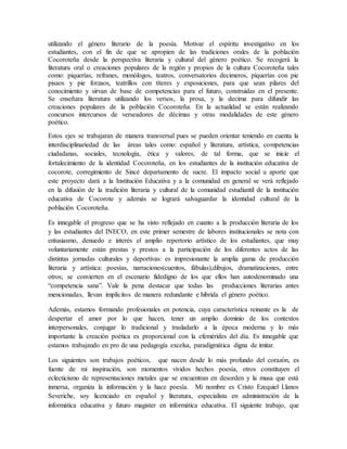 utilizando el género literario de la poesía. Motivar el espíritu investigativo en los 
estudiantes, con el fin de que se apropien de las tradiciones orales de la población 
Cocoroteña desde la perspectiva literaria y cultural del género poético. Se recogerá la 
literatura oral o creaciones populares de la región y propios de la cultura Cocoroteña tales 
como: piquerías, refranes, monólogos, teatros, conversatorios decimeros, piquerías con pie 
pisaos y pie forzaos, teatrillos con títeres y exposiciones, para que sean pilares del 
conocimiento y sirvan de base de competencias para el futuro, construidas en el presente. 
Se enseñara literatura utilizando los versos, la prosa, y la decima para difundir las 
creaciones populares de la población Cocoroteña. En la actualidad se están realizando 
concursos intercursos de verseadores de décimas y otras modalidades de este género 
poético. 
Estos ejes se trabajaran de manera transversal pues se pueden orientar teniendo en cuenta la 
interdisciplinariedad de las áreas tales como: español y literatura, artística, competencias 
ciudadanas, sociales, tecnología, ética y valores, de tal forma, que se inicie el 
fortalecimiento de la identidad Cocoroteña, en los estudiantes de la institución educativa de 
cocorote, corregimiento de Sincé departamento de sucre. El impacto social u aporte que 
este proyecto dará a la Institución Educativa y a la comunidad en general se verá reflejado 
en la difusión de la tradición literaria y cultural de la comunidad estudiantil de la institución 
educativa de Cocorote y además se logrará salvaguardar la identidad cultural de la 
población Cocoroteña. 
Es innegable el progreso que se ha visto reflejado en cuanto a la producción literaria de los 
y las estudiantes del INECO, en este primer semestre de labores institucionales se nota con 
entusiasmo, denuedo e interés el amplio repertorio artístico de los estudiantes, que muy 
voluntariamente están prestas y prestos a la participación de los diferentes actos de las 
distintas jornadas culturales y deportivas: es impresionante la amplia gama de producción 
literaria y artística: poesías, narraciones(cuentos, fábulas),dibujos, dramatizaciones, entre 
otros; se convierten en el escenario fidedigno de los que ellos han autodenominado una 
“competencia sana”. Vale la pena destacar que todas las producciones literarias antes 
mencionadas, llevan implícitos de manera redundante e hibrida el género poético. 
Además, estamos formando profesionales en potencia, cuya característica reinante es la de 
despertar el amor por lo que hacen, tener un amplio dominio de los contextos 
interpersonales, conjugar lo tradicional y trasladarlo a la época moderna y lo más 
importante la creación poética es proporcional con la efemérides del día. Es innegable que 
estamos trabajando en pro de una pedagogía excelsa, paradigmática digna de imitar. 
Los siguientes son trabajos poéticos, que nacen desde lo más profundo del corazón, es 
fuente de mi inspiración, son momentos vividos hechos poesía, otros constituyen el 
eclecticismo de representaciones metales que se encuentran en desorden y la musa que está 
inmersa, organiza la información y la hace poesía. Mi nombre es Cristo Ezequiel Llanos 
Severiche, soy licenciado en español y literatura, especialista en administración de la 
informática educativa y futuro magister en informática educativa. El siguiente trabajo, que 
 