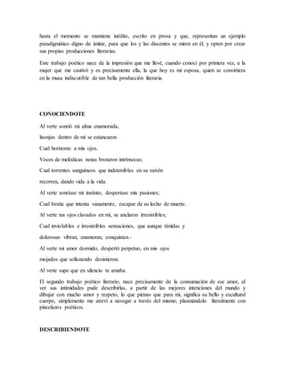 hasta el momento se mantiene inédito, escrito en prosa y que, representan un ejemplo 
paradigmático digno de imitar, para que los y las discentes se miren en él, y opten por crear 
sus propias producciones literarias. 
Este trabajo poético nace de la impresión que me llevé, cuando conocí por primera vez, a la 
mujer que me cautivó y es precisamente ella, la que hoy es mi esposa, quien se convirtiera 
en la musa indiscutible de tan bella producción literaria. 
CONOCIENDOTE 
Al verte sonrió mi alma enamorada, 
lisonjas dentro de mí se estancaron 
Cual horizonte a mis ojos. 
Voces de melódicas notas brotaron intrínsecas; 
Cual torrentes sanguíneos que indetenibles en su vaivén 
recorren, dando vida a la vida. 
Al verte sonríase mi instinto, despertase mis pasiones; 
Cual bestia que intenta vanamente, escapar de su lecho de muerte. 
Al verte tus ojos clavados en mí, se anclaron irresistibles; 
Cual inviolables e irresistibles sensaciones, que aunque tímidas y 
dolorosas vibran, enamoran, conquistan.- 
Al verte mi amor dormido, despertó perpetuo, en mis ojos 
mojados que sollozando desistieron. 
Al verte supe que en silencio te amaba. 
El segundo trabajo poético literario, nace precisamente de la consumación de ese amor, al 
ver sus intimidades pude describirlas, a partir de las mejores intenciones del mundo y 
dibujar con mucho amor y respeto, lo que pienso que para mí, significa su bello y escultural 
cuerpo, simplemente me atreví a navegar a través del mismo, plasmándolo literalmente con 
pincelazos poéticos. 
DESCRIBIENDOTE 
 