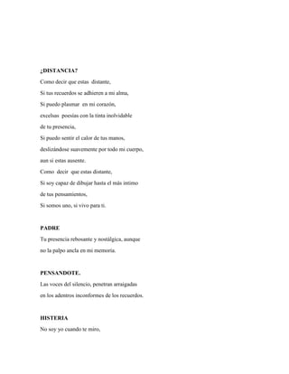 ¿DISTANCIA? 
Como decir que estas distante, 
Si tus recuerdos se adhieren a mi alma, 
Si puedo plasmar en mi corazón, 
excelsas poesías con la tinta inolvidable 
de tu presencia, 
Si puedo sentir el calor de tus manos, 
deslizándose suavemente por todo mi cuerpo, 
aun si estas ausente. 
Como decir que estas distante, 
Si soy capaz de dibujar hasta el más intimo 
de tus pensamientos, 
Si somos uno, si vivo para ti. 
PADRE 
Tu presencia rebosante y nostálgica, aunque 
no la palpo ancla en mi memoria. 
PENSANDOTE. 
Las voces del silencio, penetran arraigadas 
en los adentros inconformes de los recuerdos. 
HISTERIA 
No soy yo cuando te miro, 
 