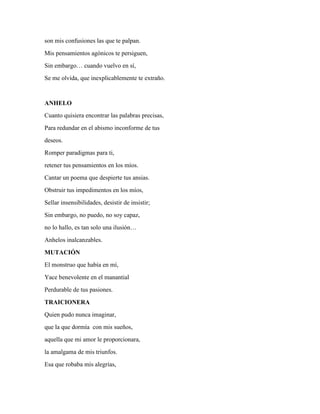 son mis confusiones las que te palpan. 
Mis pensamientos agónicos te persiguen, 
Sin embargo… cuando vuelvo en sí, 
Se me olvida, que inexplicablemente te extraño. 
ANHELO 
Cuanto quisiera encontrar las palabras precisas, 
Para redundar en el abismo inconforme de tus 
deseos. 
Romper paradigmas para ti, 
retener tus pensamientos en los míos. 
Cantar un poema que despierte tus ansias. 
Obstruir tus impedimentos en los míos, 
Sellar insensibilidades, desistir de insistir; 
Sin embargo, no puedo, no soy capaz, 
no lo hallo, es tan solo una ilusión… 
Anhelos inalcanzables. 
MUTACIÓN 
El monstruo que había en mí, 
Yace benevolente en el manantial 
Perdurable de tus pasiones. 
TRAICIONERA 
Quien pudo nunca imaginar, 
que la que dormía con mis sueños, 
aquella que mi amor le proporcionara, 
la amalgama de mis triunfos. 
Esa que robaba mis alegrías, 
 
