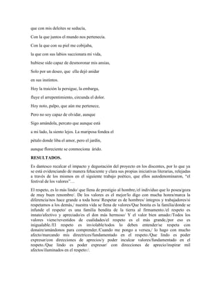 que con mis deleites se seducía, 
Con la que juntos el mundo nos pertenecía. 
Con la que con su piel me cobijaba, 
la que con sus labios succionara mi vida, 
hubiese sido capaz de desmoronar mis ansias, 
Solo por un deseo, que ella dejó anidar 
en sus instintos. 
Hoy la traición la persigue, la embarga, 
fluye el arrepentimiento, circunda el dolor. 
Hoy noto, palpo, que aún me pertenece, 
Pero no soy capaz de olvidar, aunque 
Sigo amándola, percato que aunque está 
a mi lado, la siento lejos. La mariposa fondea el 
pétalo donde liba el amor, pero el jardín, 
aunque floreciente se conmociona árido. 
RESULTADOS. 
Es dantesco recalcar el impacto y degustación del proyecto en los discentes, por lo que ya 
se está evidenciando de manera fehaciente y clara sus propias iniciativas literarias, relejadas 
a través de los mismos en el siguiente trabajo poético, que ellos autodenominaron, “el 
festival de los valores”… 
El respeto, es lo más lindo/ que llena de prestigio al hombre,/el individuo que lo posea/goza 
de muy buen renombre/. De los valores es el mejor/lo digo con mucha honra/marca la 
diferencia/nos hace grande a toda hora/ Respetar es de hombres/ íntegros y trabajadores/si 
respetamos a los demás,/ nuestra vida se llena de valores/Que bonita es la familia/donde se 
infunde el respeto/ es una familia bendita de la tierra al firmamento./el respeto es 
innato/afectivo y apreciado/es el don más hermoso/ Y el valor bien amado:/Todos los 
valores viene/revestidos de cualidades/el respeto es el más grande,/por eso es 
inigualable./El respeto es inviolable/todos lo deben entender/se respeta con 
donaire/amándonos para comprender./Cuando me pongo a versea,/ lo hago con mucho 
afecto/marcando mis directrices/fundamentado en el respeto./Que lindo es poder 
expresar/con direcciones de aprecios/y poder inculcar valores/fundamentado en el 
respeto./Que lindo es poder expresar/ con direcciones de aprecio/inspirar mil 
afectos/iluminados en el respeto:/. 
 