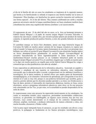 el día de la familia del año en curso los estudiantes se inspiraron de la siguiente manera: 
qué bonita es la familia/donde se infunde el respeto/es una familia bendita/ de la tierra al 
firmamento/ /Dios bendiga a mi familia/hoy les quiero recitar/les transmito mil cariños/en 
una forma especial/…En el día del idioma: /Hoy estamos celebrando/con cariño y muchas 
ganas/un aniversario más/de la lengua castellana/Quiero ser buen estudiante/,también buen 
colombiano/me siento muy orgulloso/del idioma castellano/ y así sucesivamente. 
El cognomento de este 23 de abril del año en curso, se le hizo un homenaje póstumo a 
Gabriel García Márquez y al padre de nuestra lengua Miguel Cervantes Saavedra, la 
sorpresa fue aún mayor, cuando ellos, por iniciativa propia optaron por producir de manera 
conjunta, la siguiente producción poética literaria, a estos dos grandes baluartes de nuestro 
idioma. 
El castellano maneja/ un léxico bien abundante, /posee una larga historia/la lengua de 
Cervantes./Se habla en muchos países/ primera de las lenguas romances,/se esparce por 
todo el mundo/ la lengua de Cervantes./quiero homenajear en este día,/a un personaje muy 
brillante,/me refiero al escritor/El gran Miguel Cervantes/En esta efemérides bendita,/aplico 
un léxico abundante/felicito grandemente /al escritor Miguel Cervantes/Miguel de 
cervantes Saavedra/todo un héroe legendario/perdió la mano derecha/en el mar 
mediterráneo/Alcanzó muchas proezas/ es un verdadero baluarte/el padre de nuestra 
lengua/el propio Miguel cervantes/Viva el castellano elegante que/ se habla en nuestro país/ 
se lo digo con mucho gusto/es un orgullo para mí/de Gabriel García Márquez/les vengo a 
comunicar/que su obra predilecta/es cien años de soledad/… 
Como especialista en administración de la informática educativa, licenciado en español y 
literatura y estudiante de una maestría en informática educativa, estoy totalmente 
convencido, que la educación debe ir acorde y proporcional con los adelantos científicos y 
tecnológicos, de la época moderna, la internet ofrece una amplia gama de herramientas 
tecnopedagógicas, es un elementos valiosísimo de aprendizaje, por consiguiente el uso de la 
internet en el aula es muy útil, porque es una poderosa herramienta que asombra, gusta y 
emotiva, permite además que los discentes puedan aprender a su ritmo; nos brinda acceso a 
base de datos, permite el intercambio de experiencias didácticas, tutorías en línea, correo 
electrónico, acceso a programas informáticos educativos, entre otros; en fin este proyecto 
está cohesionado con las Tics, ya que estas, en la actualidad no pueden desprenderse de las 
aulas de clases. 
Es impresionante como este proyecto ha repercutido positivamente en los estudiantes, los 
cuales se mostraban tímidos, poco expresivos, presentaban incontrolables cohibiciones 
escénicas, su glosofobia era indoblegable, en algunos casos extrema, hoy por hoy son 
discentes, cuyo común denominador es el manejo de los contextos interpersonales, 
obtienen, amplían, recolectan y producen información de manera coherente y clara, con 
mucha facundia, elocuencia y fluidez verbal. 
Vale la pena seguir trabajando hasta el cansancio, ya que los resultados son obvios y muy 
positivos, la pedagogía se fundamenta en los buenos principios metodológicos, cuya 
 