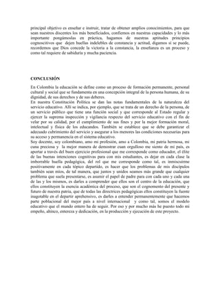 principal objetivo es enseñar e instruir, tratar de obtener amplios conocimientos, para que 
sean nuestros discentes los más beneficiados, confiemos en nuestras capacidades y lo más 
importante pongámoslas en práctica, hagamos de nuestras aptitudes principios 
cognoscitivos que dejen huellas indelebles de constancia y actitud, digamos sí se puede, 
recordemos que Dios concede la victoria a la constancia, la enseñanza es un proceso y 
como tal requiere de sabiduría y mucha paciencia. 
CONCLUSIÓN 
En Colombia la educación se define como un proceso de formación permanente, personal 
cultural y social que se fundamenta en una concepción integral de la persona humana, de su 
dignidad, de sus derechos y de sus deberes. 
En nuestra Constitución Política se dan las notas fundamentales de la naturaleza del 
servicio educativo. Allí se indica, por ejemplo, que se trata de un derecho de la persona, de 
un servicio público que tiene una función social y que corresponde al Estado regular y 
ejercer la suprema inspección y vigilancia respecto del servicio educativo con el fin de 
velar por su calidad, por el cumplimiento de sus fines y por la mejor formación moral, 
intelectual y física de los educandos. También se establece que se debe garantizar el 
adecuado cubrimiento del servicio y asegurar a los menores las condiciones necesarias para 
su acceso y permanencia en el sistema educativo. 
Soy docente, soy colombiano, amo mi profesión, amo a Colombia, mi patria hermosa, mi 
cuna preciosa y la mejor manera de demostrar cuan orgulloso me siento de mi país, es 
aportar a través del buen ejercicio profesional que me corresponde como educador, el élite 
de las buenas intenciones cognitivas para con mis estudiantes, es dejar en cada clase la 
imborrable huella pedagógica, del rol que me corresponde como tal, es inmiscuirme 
positivamente en cada tópico departido, es hacer que los problemas de mis discípulos 
también sean míos, de tal manera, que juntos y unidos seamos más grande que cualquier 
problema que suela presentarse, es asumir el papel de padre para con cada uno y cada una 
de las y los mismos, es darles a comprender que ellos son el centro de la educación, que 
ellos constituyen la esencia académica del proceso, que son el cognomento del presente y 
futuro de nuestra patria, que de todas las directrices pedagógicas ellos constituyen la fuente 
inagotable en el departir aprehensivo, es darles a entender permanentemente que hacemos 
parte poblacional del mejor país a nivel internacional y como tal, somos el modelo 
educativo que el mundo entero ha de seguir. Por eso y por mucho más he puesto todo mi 
empeño, ahínco, entereza y dedicación, en la producción y ejecución de este proyecto. 
 