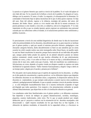 La poesía es el género literario que cautiva a través de la palabra. Es el vuelo del pájaro al 
otro lado del mar. Es la creación de la belleza a través de la palabra. Es plegaria al vacío, 
diálogo con la ausencia. El amor, el tedio. La angustia y la desesperación la alimentan. Es 
contemplar el horizonte bajo la óptica inconclusa de lo que el alma quiere expresar. Es hija 
del azar, fruto del cálculo, regreso a la infancia, nostalgia del paraíso, del amor, del 
desamor, del limbo. Hacer poesía es vivir mucho más allá de la misma existencia. La 
poesía pertenece a este mundo y crea otro, es subjetiva, está en tu imaginación. Y Lo más 
importante en ella es que su creador (poeta), quiere expresar un sentimiento muy personal 
causado por sus reflexiones sobre el mundo, es el eclecticismo perfecto entre sentimiento y 
palabra, la poesía… 
Es precisamente a través de esta realidad diagnóstica de donde nace la idea de incursionar 
sobre las potencialidades de los discentes, descubriendo que en su gran mayoría se inclinan 
por el género poético y opté por sacarle el máximo provecho literario- pedagógico a tan 
elocuente categoría literaria, dicho descubrimiento se basó en una anécdota que en cierta 
ocasión les referí cuando realice una mini monografía sobre Sincé-Sucre, mi pueblo natal, 
la cual me llamó muchísimo la atención, porque hacía mención de un individuo del pueblo 
que, aunque jamás había pisado las puertas de un plantel educativo poseía un talento 
poético connatural, siendo causal de que muchos afirmaban de él, que prácticamente 
hablaba en verso, y dice: A un señor en Sincé se le muere un hijo y coincidencialmente el 
mismo día le nace otro, nadie creía que el poeta, hubo de manifestar sus condolencias y 
felicitaciones en verso, dejando a la gente viendo un chispero cuando se expreso con tanta 
facilidad de la siguiente manera: “Señor Antonio García/pésame y alegría/ vengo a darle en 
un tiempo junto/, alegría por el nacido y pésame por el difunto”. 
Por otra parte vale la pena destacar que el espíritu de superación de los discentes, se refleja 
en el alto grado de concentración y aportes positivos en los diferentes tópicos que departen 
los diferentes docentes en sus diferentes áreas y asignaturas, la disposición anímica de los 
discentes es sorprendente, ya que siempre están prestos a asumir nuevos retos académica, 
cultural y pedagógicamente hablando, lo que se puede constatar a través de pruebas internas 
y se está trabajando incansablemente hasta ver a nuestra institución ocupando el lugar 
privilegiado que todos queremos. Con respecto a las presentaciones culturales se puede 
afirmar fehacientemente, que dejan bien en alto a la institución educativa en general. 
Los estudiantes están bien familiarizados con el género poético y en diferentes ocasiones 
han departido a través de trabajos en grupos dramatizaciones, recitales, monólogos, 
piquerías, cuentos tradicionales, entre otros. Por lo que se puede predecir por simple 
deducción, que el proyecto a realizar con la orientación de los docentes encargados, está 
direccionado a suplir mejores resultados de los que hasta hoy se han logrado, a la 
obtención de óptimos resultados, al desarrollo de la capacidad crítica y a favorecer su 
 