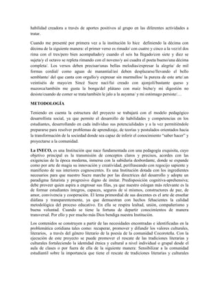 habilidad creadora a través de aportes positivos al grupo en las diferentes actividades a 
tratar. 
Cuando me presenté por primera vez a la institución lo hice definiendo la décima con 
décima de la siguiente manera: el primer verso es rimado/ con cuatro y cinco a la vez/el dos 
rima con el tres/pero bien acompañado/y cuando el seis ha llegado/con siete y diez se 
sujeta/y el octavo se repleta rimando con el noveno/y así cuadra el poeta bueno/una décima 
completa/. Los versos deben precisar/unas bellas melodías/expresar la alegría/ de mil 
formas cordial/ como aguas de manantial/así deben desplazarse/llevando el bello 
semblante/ del que canta con orgullo/y expresar sin murmullos/ la pureza de este arte/.un 
veintiséis de mayo/en Sincé Sucre nací/fui creado con ajonjolí/bastante queso y 
mazorca/también me gusta la bonga/del plátano con maíz biche/y mi digestión no 
desiste/cuando de comer se trata/también le jalo a la auyama/ y mi estómago persiste/… 
METODOLOGÍA 
Teniendo en cuenta la estructura del proyecto se trabajará con el modelo pedagógico 
desarrollista social, ya que permite el desarrollo de habilidades y competencias en los 
estudiantes, desarrollando en cada individuo sus potencialidades y a la vez permitiéndole 
prepararse para resolver problemas de aprendizaje, de teorías y postulados orientados hacia 
la transformación de la sociedad donde sea capaz de inferir el conocimiento “saber hacer” y 
proyectarse a la comunidad. 
La INECO, es una Institución que nace fundamentada con una pedagogía exquisita, cuyo 
objetivo principal es la transmisión de conceptos claros y precisos, acordes con las 
exigencias de la época moderna, inmersa con la sabiduría desbordante, donde se expande 
como por arte de magia su innovación y creatividad, perifraseando con regocijo sapiente y 
manifiesto de sus interiores cognoscentes. Es una Institución dotada con los ingredientes 
necesarios para que nuestro Sucre marche por las directrices del desarrollo y adopte un 
paradigma futurista y progresivo digno de imitar. Predisposición cognitiva-aprehensiva; 
debe proveer quien aspira a engrosar sus filas, ya que nuestro eslogan más relevante es la 
de formar estudiantes íntegros, capaces, seguros de sí mismos, constructores de paz, de 
amor, convivencia y cooperación. El lema primordial de sus docentes es el arte de enseñar 
diáfana y transparentemente, ya que demuestran con hechos fehacientes la calidad 
metodológica del proceso educativo. En ella se respira lealtad, unión, compañerismo y 
buena voluntad. Cuando se tiene la fortuna de departir conocimientos de manera 
transversal. Por ello y por mucho más Dios bendiga nuestra Institución. 
Los contenidos se construyen a partir de las necesidades encontradas e identificadas en la 
problemática cotidiana tales como: recuperar, promover y difundir los valores culturales, 
literarios, a través del género literario de la poesía de la comunidad Cocoroteña. Con la 
ejecución de este proyecto se puede promover el rescate de las tradiciones literarias y 
culturales fortaleciendo la identidad étnica y cultural a nivel individual o grupal desde el 
aula de clases o por fuera de ella de la siguiente manera: Sensibilizar a la comunidad 
estudiantil sobre la importancia que tiene el rescate de tradiciones literarias y culturales 
 