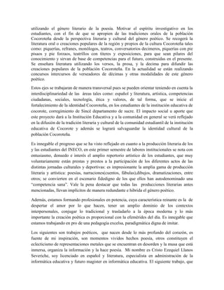 utilizando el género literario de la poesía. Motivar el espíritu investigativo en los 
estudiantes, con el fin de que se apropien de las tradiciones orales de la población 
Cocoroteña desde la perspectiva literaria y cultural del género poético. Se recogerá la 
literatura oral o creaciones populares de la región y propios de la cultura Cocoroteña tales 
como: piquerías, refranes, monólogos, teatros, conversatorios decimeros, piquerías con pie 
pisaos y pie forzaos, teatrillos con títeres y exposiciones, para que sean pilares del 
conocimiento y sirvan de base de competencias para el futuro, construidas en el presente. 
Se enseñara literatura utilizando los versos, la prosa, y la decima para difundir las 
creaciones populares de la población Cocoroteña. En la actualidad se están realizando 
concursos intercursos de verseadores de décimas y otras modalidades de este género 
poético. 
Estos ejes se trabajaran de manera transversal pues se pueden orientar teniendo en cuenta la 
interdisciplinariedad de las áreas tales como: español y literatura, artística, competencias 
ciudadanas, sociales, tecnología, ética y valores, de tal forma, que se inicie el 
fortalecimiento de la identidad Cocoroteña, en los estudiantes de la institución educativa de 
cocorote, corregimiento de Sincé departamento de sucre. El impacto social u aporte que 
este proyecto dará a la Institución Educativa y a la comunidad en general se verá reflejado 
en la difusión de la tradición literaria y cultural de la comunidad estudiantil de la institución 
educativa de Cocorote y además se logrará salvaguardar la identidad cultural de la 
población Cocoroteña. 
Es innegable el progreso que se ha visto reflejado en cuanto a la producción literaria de los 
y las estudiantes del INECO, en este primer semestre de labores institucionales se nota con 
entusiasmo, denuedo e interés el amplio repertorio artístico de los estudiantes, que muy 
voluntariamente están prestas y prestos a la participación de los diferentes actos de las 
distintas jornadas culturales y deportivas: es impresionante la amplia gama de producción 
literaria y artística: poesías, narraciones(cuentos, fábulas),dibujos, dramatizaciones, entre 
otros; se convierten en el escenario fidedigno de los que ellos han autodenominado una 
“competencia sana”. Vale la pena destacar que todas las producciones literarias antes 
mencionadas, llevan implícitos de manera redundante e hibrida el género poético. 
Además, estamos formando profesionales en potencia, cuya característica reinante es la de 
despertar el amor por lo que hacen, tener un amplio dominio de los contextos 
interpersonales, conjugar lo tradicional y trasladarlo a la época moderna y lo más 
importante la creación poética es proporcional con la efemérides del día. Es innegable que 
estamos trabajando en pro de una pedagogía excelsa, paradigmática digna de imitar. 
Los siguientes son trabajos poéticos, que nacen desde lo más profundo del corazón, es 
fuente de mi inspiración, son momentos vividos hechos poesía, otros constituyen el 
eclecticismo de representaciones metales que se encuentran en desorden y la musa que está 
inmersa, organiza la información y la hace poesía. Mi nombre es Cristo Ezequiel Llanos 
Severiche, soy licenciado en español y literatura, especialista en administración de la 
informática educativa y futuro magister en informática educativa. El siguiente trabajo, que 
 