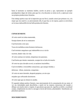 hasta el momento se mantiene inédito, escrito en prosa y que, representan un ejemplo 
paradigmático digno de imitar, para que los y las discentes se miren en él, y opten por crear 
sus propias producciones literarias. 
Este trabajo poético nace de la impresión que me llevé, cuando conocí por primera vez, a la 
mujer que me cautivó y es precisamente ella, la que hoy es mi esposa, quien se convirtiera 
en la musa indiscutible de tan bella producción literaria. 
CONOCIENDOTE 
Al verte sonrió mi alma enamorada, 
lisonjas dentro de mí se estancaron 
Cual horizonte a mis ojos. 
Voces de melódicas notas brotaron intrínsecas; 
Cual torrentes sanguíneos que indetenibles en su vaivén 
recorren, dando vida a la vida. 
Al verte sonríase mi instinto, despertase mis pasiones; 
Cual bestia que intenta vanamente, escapar de su lecho de muerte. 
Al verte tus ojos clavados en mí, se anclaron irresistibles; 
Cual inviolables e irresistibles sensaciones, que aunque tímidas y 
dolorosas vibran, enamoran, conquistan.- 
Al verte mi amor dormido, despertó perpetuo, en mis ojos 
mojados que sollozando desistieron. 
Al verte supe que en silencio te amaba. 
El segundo trabajo poético literario, nace precisamente de la consumación de ese amor, al 
ver sus intimidades pude describirlas, a partir de las mejores intenciones del mundo y 
dibujar con mucho amor y respeto, lo que pienso que para mí, significa su bello y escultural 
cuerpo, simplemente me atreví a navegar a través del mismo, plasmándolo literalmente con 
pincelazos poéticos. 
DESCRIBIENDOTE 
 