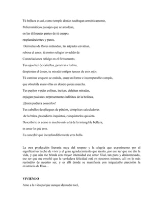 Tú belleza es así, como templo donde naufragan armónicamente, 
Policromáticos paisajes que se amoldan, 
en las diferentes partes de tú cuerpo, 
resplandecientes y puros. 
Derroches de flores redundan, las náyades envidian, 
rebosa el amor, tú rostro refugio invadido de 
Constelaciones refulge en el firmamento. 
Tus ojos haz de estrellas, penetran el alma, 
despiertan el deseo, tu mirada testigos tenues de esos ojos. 
Tú caminar coqueto se ondula, cuan uniforme e incomparable compás, 
que obnubila maravillas en donde quiera marcha. 
Tus pechos verdes colinas, incitan, deleitan miradas, 
enjugan pasiones; representantes infinitos de la belleza, 
¡Quien pudiera poseerlos! 
Tus cabellos despliegues de pétalos, cómplices calculadores 
de la briza, paseadores inquietos, conquistarlos quisiera. 
Describirte es como ir mucho más allá de la intangible belleza, 
es amar lo que eres. 
Es concebir que inconfundiblemente eres bella. 
La otra producción literaria nace del respeto y la alegría que experimento por el 
significativo hecho de vivir y el gran agradecimiento que siento, por ese ser que me dio la 
vida, y que aún me brinda con mayor intensidad ese amor filial, tan puro y desinteresado, 
ese ser que me enseñó que la verdadera felicidad está en nosotros mismos, allí en lo más 
recóndito de nuestro ser, y es allí donde se manifiesta con inigualable precisión la 
existencia de Dios… 
VIVIENDO 
Amo a la vida porque aunque desnudo nací, 
 