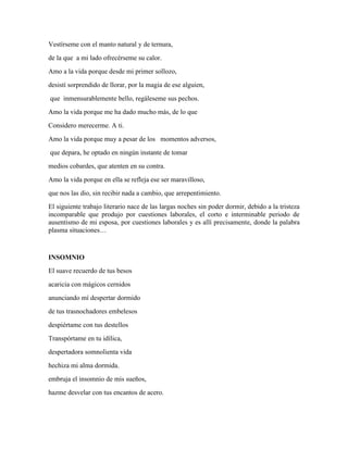 Vestírseme con el manto natural y de ternura, 
de la que a mi lado ofrecérseme su calor. 
Amo a la vida porque desde mi primer sollozo, 
desistí sorprendido de llorar, por la magia de ese alguien, 
que inmensurablemente bello, regáleseme sus pechos. 
Amo la vida porque me ha dado mucho más, de lo que 
Considero merecerme. A ti. 
Amo la vida porque muy a pesar de los momentos adversos, 
que depara, he optado en ningún instante de tomar 
medios cobardes, que atenten en su contra. 
Amo la vida porque en ella se refleja ese ser maravilloso, 
que nos las dio, sin recibir nada a cambio, que arrepentimiento. 
El siguiente trabajo literario nace de las largas noches sin poder dormir, debido a la tristeza 
incomparable que produjo por cuestiones laborales, el corto e interminable periodo de 
ausentismo de mi esposa, por cuestiones laborales y es allí precisamente, donde la palabra 
plasma situaciones… 
INSOMNIO 
El suave recuerdo de tus besos 
acaricia con mágicos cernidos 
anunciando mí despertar dormido 
de tus trasnochadores embelesos 
despiértame con tus destellos 
Transpórtame en tu idílica, 
despertadora somnolienta vida 
hechiza mi alma dormida. 
embruja el insomnio de mis sueños, 
hazme desvelar con tus encantos de acero. 
 