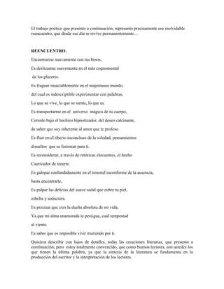 El trabajo poético que presento a continuación, representa precisamente ese inolvidable 
reencuentro, que desde ese día se revive permanentemente… 
REENCUENTRO. 
Encontrarme nuevamente con tus besos, 
Es deslizarme suavemente en el más cognomental 
de los placeres. 
Es fraguar insaciablemente en el majestuoso mundo, 
del cual es indescriptible experimentar con palabras, 
Lo que se vive, lo que se siente, lo que es. 
Es transportarme en el universo mágico de tu cuerpo, 
Cernido bajo el hechizo hipnotizador, del deseo calcinante, 
de saber que soy inherente al amor que te profeso. 
Es fluir en el tiberio inconcluso de la soledad, pensamientos 
disueltos que se fusionan para ti. 
Es reconsiderar, a través de retóricas elocuentes, el hecho 
Cautivador de tenerte. 
Es galopar confundidamente en el timonel inconforme de la ausencia, 
hasta encontrarte, 
Es palpar las delicias del suave sedal que cubre tu piel, 
esbelta y seductora. 
Es precisar que eres la dueña absoluta de mi vida, 
Ya que mi alma enamorada te persigue, cual tempestad 
al viento. 
Es saber que es imposible vivir muriendo por ti. 
Quisiera describir con lujos de detalles, todas las creaciones literarias, que presento a 
continuación; pero estoy totalmente convencido, que como buenos lectores, son ustedes los 
que tienen la última palabra, ya que la síntesis de la literatura se fundamenta en la 
producción del escritor y la interpretación de los lectores. 
 