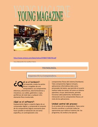 http://www.sintesis.com/data/indices/9788477386704.pdf 
Jose Alejandro Escamilla Catzin 
ué es el hardware?: 
Corresponde a todas las partes 
físicas y tangibles de una 
computadora: sus componentes 
eléctricos, electrónicos, electromecánicos y 
mecánicos; sus cables, gabinetes o cajas, 
periféricos de todo tipo y cualquier otro 
elemento físico involucrado. 
¿Qué es el software?: 
Equipamiento lógico o soporte lógico de un 
computador digital, y comprende el conjunto 
de los componentes lógicos necesarios para 
hacer posible la realización de una tarea 
específica, en contraposición a los 
componentes físicos del sistema (hardware). 
Tales componentes lógicos incluyen, 
aplicaciones informáticas tales como 
procesador de textos, que permite al usuario 
realizar todas las tareas, tal como un sistema 
operativo, el que, básicamente, permite 
funcionar adecuadamente, facilitando la 
interacción con los componentes físicos y el 
resto de las aplicaciones. 
Unidad central del proceso: 
Es el cerebro de la computadora. Tiene como 
función coordinar y controlar todas las 
operaciones que realiza el sistema; lee los 
programas, las analiza y las ejecuta. 
¿Q 
TECNOLOGÍA. 
Esquema De La Computadora. 
 