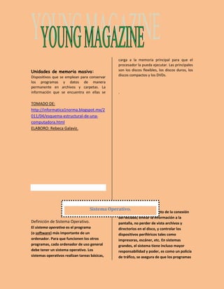 Unidades de memoria masiva: 
Dispositivos que se emplean para conservar 
los programas y datos de manera 
permanente en archivos y carpetas. La 
información que se encuentra en ellas se 
carga a la memoria principal para que el 
procesador la pueda ejecutar. Las principales 
son los discos flexibles, los discos duros, los 
discos compactos y los DVDs. 
. 
TOMADO DE: 
http://informatica1norma.blogspot.mx/2 
011/04/esquema-estructural-de-una-computadora. 
html 
ELABORO: Rebeca Galaviz. 
Sistema Operativo. 
Definición de Sistema Operativo. 
El sistema operativo es el programa 
(o software) más importante de un 
ordenador. Para que funcionen los otros 
programas, cada ordenador de uso general 
debe tener un sistema operativo. Los 
sistemas operativos realizan tareas básicas, 
tales como reconocimiento de la conexión 
del teclado, enviar la información a la 
pantalla, no perder de vista archivos y 
directorios en el disco, y controlar los 
dispositivos periféricos tales como 
impresoras, escáner, etc. En sistemas 
grandes, el sistema tiene incluso mayor 
responsabilidad y poder, es como un policía 
de tráfico, se asegura de que los programas 
 
