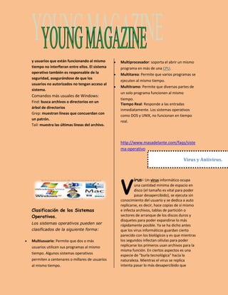 y usuarios que están funcionando al mismo 
tiempo no interfieran entre ellos. El sistema 
operativo también es responsable de la 
seguridad, asegurándose de que los 
usuarios no autorizados no tengan acceso al 
sistema. 
Comandos más usuales de Windows: 
Find: busca archivos o directorios en un 
árbol de directorios 
Grep: muestran líneas que concuerdan con 
un patrón. 
Tail: muestra las últimas líneas del archivo. 
Clasificación de los Sistemas 
Operativos. 
Los sistemas operativos pueden ser 
clasificados de la siguiente forma: 
 Multiusuario: Permite que dos o más 
usuarios utilicen sus programas al mismo 
tiempo. Algunos sistemas operativos 
permiten a centenares o millares de usuarios 
al mismo tiempo. 
 Multiprocesador: soporta el abrir un mismo 
programa en más de una CPU. 
 Multitarea: Permite que varios programas se 
ejecuten al mismo tiempo. 
 Multitramo: Permite que diversas partes de 
un solo programa funcionen al mismo 
tiempo. 
Tiempo Real: Responde a las entradas 
inmediatamente. Los sistemas operativos 
como DOS y UNIX, no funcionan en tiempo 
real. 
http://www.masadelante.com/faqs/siste 
ma-operativo 
Virus y Antivirus. 
irus: Un virus informático ocupa 
una cantidad mínima de espacio en 
disco (el tamaño es vital para poder 
pasar desapercibido), se ejecuta sin 
V 
conocimiento del usuario y se dedica a auto 
replicarse, es decir, hace copias de sí mismo 
e infecta archivos, tablas de partición o 
sectores de arranque de los discos duros y 
disquetes para poder expandirse lo más 
rápidamente posible. Ya se ha dicho antes 
que los virus informáticos guardan cierto 
parecido con los biológicos y es que mientras 
los segundos infectan células para poder 
replicarse los primeros usan archivos para la 
misma función. En ciertos aspectos es una 
especie de "burla tecnológica" hacia la 
naturaleza. Mientras el virus se replica 
intenta pasar lo más desapercibido que 
 