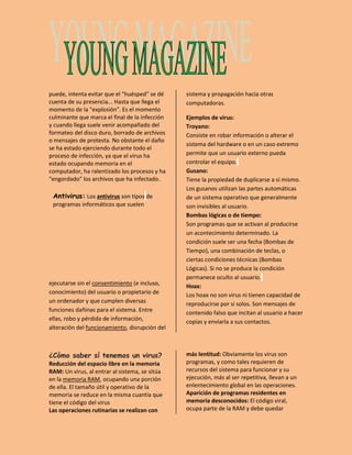puede, intenta evitar que el "huésped" se dé 
cuenta de su presencia... Hasta que llega el 
momento de la "explosión". Es el momento 
culminante que marca el final de la infección 
y cuando llega suele venir acompañado del 
formateo del disco duro, borrado de archivos 
o mensajes de protesta. No obstante el daño 
se ha estado ejerciendo durante todo el 
proceso de infección, ya que el virus ha 
estado ocupando memoria en el 
computador, ha ralentizado los procesos y ha 
"engordado" los archivos que ha infectado. 
Antivirus: Los antivirus son tipos de 
programas informáticos que suelen 
ejecutarse sin el consentimiento (e incluso, 
conocimiento) del usuario o propietario de 
un ordenador y que cumplen diversas 
funciones dañinas para el sistema. Entre 
ellas, robo y pérdida de información, 
alteración del funcionamiento, disrupción del 
sistema y propagación hacia otras 
computadoras. 
Ejemplos de virus: 
Troyano: 
Consiste en robar información o alterar el 
sistema del hardware o en un caso extremo 
permite que un usuario externo pueda 
controlar el equipo. 
Gusano: 
Tiene la propiedad de duplicarse a sí mismo. 
Los gusanos utilizan las partes automáticas 
de un sistema operativo que generalmente 
son invisibles al usuario. 
Bombas lógicas o de tiempo: 
Son programas que se activan al producirse 
un acontecimiento determinado. La 
condición suele ser una fecha (Bombas de 
Tiempo), una combinación de teclas, o 
ciertas condiciones técnicas (Bombas 
Lógicas). Si no se produce la condición 
permanece oculto al usuario. 
Hoax: 
Los hoax no son virus ni tienen capacidad de 
reproducirse por si solos. Son mensajes de 
contenido falso que incitan al usuario a hacer 
copias y enviarla a sus contactos. 
¿Cómo saber sí tenemos un virus? 
Reducción del espacio libre en la memoria 
RAM: Un virus, al entrar al sistema, se sitúa 
en la memoria RAM, ocupando una porción 
de ella. El tamaño útil y operativo de la 
memoria se reduce en la misma cuantía que 
tiene el código del virus 
Las operaciones rutinarias se realizan con 
más lentitud: Obviamente los virus son 
programas, y como tales requieren de 
recursos del sistema para funcionar y su 
ejecución, más al ser repetitiva, llevan a un 
enlentecimiento global en las operaciones. 
Aparición de programas residentes en 
memoria desconocidos: El código viral, 
ocupa parte de la RAM y debe quedar 
 