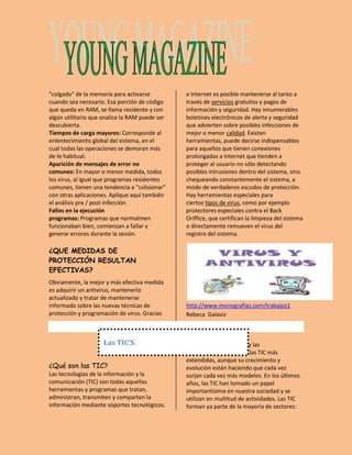"colgado" de la memoria para activarse 
cuando sea necesario. Esa porción de código 
que queda en RAM, se llama residente y con 
algún utilitario que analice la RAM puede ser 
descubierta. 
Tiempos de carga mayores: Corresponde al 
enlentecimiento global del sistema, en el 
cual todas las operaciones se demoran más 
de lo habitual. 
Aparición de mensajes de error no 
comunes: En mayor o menor medida, todos 
los virus, al igual que programas residentes 
comunes, tienen una tendencia a "colisionar" 
con otras aplicaciones. Aplique aquí también 
el análisis pre / post-infección. 
Fallos en la ejecución 
programas: Programas que normalmen 
funcionaban bien, comienzan a fallar y 
generar errores durante la sesión. 
¿QUE MEDIDAS DE 
PROTECCIÓN RESULTAN 
EFECTIVAS? 
Obviamente, la mejor y más efectiva medida 
es adquirir un antivirus, mantenerlo 
actualizado y tratar de mantenerse 
informado sobre las nuevas técnicas de 
protección y programación de virus. Gracias 
a Internet es posible mantenerse al tanto a 
través de servicios gratuitos y pagos de 
información y seguridad. Hay innumerables 
boletines electrónicos de alerta y seguridad 
que advierten sobre posibles infecciones de 
mejor o menor calidad. Existen 
herramientas, puede decirse indispensables 
para aquellos que tienen conexiones 
prolongadas a Internet que tienden a 
proteger al usuario no sólo detectando 
posibles intrusiones dentro del sistema, sino 
chequeando constantemente el sistema, a 
modo de verdaderos escudos de protección. 
Hay herramientas especiales para 
ciertos tipos de virus, como por ejemplo 
protectores especiales contra el Back 
Oriffice, que certifican la limpieza del sistema 
o directamente remueven el virus del 
registro del sistema. 
http://www.monografias.com/trabajos1 
Rebeca Galaviz 
¿Qué son las TIC? 
Las tecnologías de la información y la 
comunicación (TIC) son todas aquellas 
herramientas y programas que tratan, 
administran, transmiten y comparten la 
información mediante soportes tecnológicos. 
La informática, Internet y las 
telecomunicaciones son las TIC más 
extendidas, aunque su crecimiento y 
evolución están haciendo que cada vez 
surjan cada vez más modelos. En los últimos 
años, las TIC han tomado un papel 
importantísimo en nuestra sociedad y se 
utilizan en multitud de actividades. Las TIC 
forman ya parte de la mayoría de sectores: 
Las TIC’S. 
 
