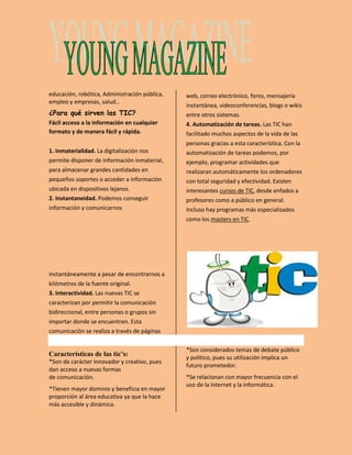 educación, robótica, Administración pública, 
empleo y empresas, salud… 
¿Para qué sirven las TIC? 
Fácil acceso a la información en cualquier 
formato y de manera fácil y rápida. 
1. Inmaterialidad. La digitalización nos 
permite disponer de información inmaterial, 
para almacenar grandes cantidades en 
pequeños soportes o acceder a información 
ubicada en dispositivos lejanos. 
2. Instantaneidad. Podemos conseguir 
información y comunicarnos 
instantáneamente a pesar de encontrarnos a 
kilómetros de la fuente original. 
3. Interactividad. Las nuevas TIC se 
caracterizan por permitir la comunicación 
bidireccional, entre personas o grupos sin 
importar donde se encuentren. Esta 
comunicación se realiza a través de páginas 
web, correo electrónico, foros, mensajería 
instantánea, videoconferencias, blogs o wikis 
entre otros sistemas. 
4. Automatización de tareas. Las TIC han 
facilitado muchos aspectos de la vida de las 
personas gracias a esta característica. Con la 
automatización de tareas podemos, por 
ejemplo, programar actividades que 
realizaran automáticamente los ordenadores 
con total seguridad y efectividad. Existen 
interesantes cursos de TIC, desde enfados a 
profesores como a público en general. 
Incluso hay programas más especializados 
como los masters en TIC. 
Características de las tic’s: 
*Son de carácter innovador y creativo, pues 
dan acceso a nuevas formas 
de comunicación. 
*Tienen mayor dominio y beneficia en mayor 
proporción al área educativa ya que la hace 
más accesible y dinámica. 
*Son considerados temas de debate público 
y político, pues su utilización implica un 
futuro prometedor. 
*Se relacionan con mayor frecuencia con el 
uso de la Internet y la informática. 
 