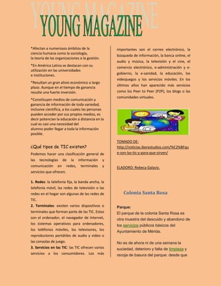 *Afectan a numerosos ámbitos de la 
ciencia humana como la sociología, 
la teoría de las organizaciones o la gestión. 
*En América Latina se destacan con su 
utilización en las universidades 
e instituciones. 
*Resultan un gran alivio económico a largo 
plazo. Aunque en el tiempo de ganancia 
resulte una fuerte inversión. 
*Constituyen medios de comunicación y 
ganancia de información de toda variedad, 
inclusive científica, a los cuales las personas 
pueden acceder por sus propios medios, es 
decir potencian la educación a distancia en la 
cual es casi una necesidad del 
alumno poder llegar a toda la información 
posible. 
¿Qué tipos de TIC existen? 
Podemos hacer una clasificación general de 
las tecnologías de la información y 
comunicación en redes, terminales y 
servicios que ofrecen. 
1. Redes: la telefonía fija, la banda ancha, la 
telefonía móvil, las redes de televisión o las 
redes en el hogar son algunas de las redes de 
TIC. 
2. Terminales: existen varios dispositivos o 
terminales que forman parte de las TIC. Estos 
son el ordenador, el navegador de Internet, 
los sistemas operativos para ordenadores, 
los teléfonos móviles, los televisores, los 
reproductores portátiles de audio y video o 
las consolas de juego. 
3. Servicios en las TIC: las TIC ofrecen varios 
servicios a los consumidores. Los más 
importantes son el correo electrónico, la 
búsqueda de información, la banca online, el 
audio y música, la televisión y el cine, el 
comercio electrónico, e-administración y e-gobierno, 
la e-sanidad, la educación, los 
videojuegos y los servicios móviles. En los 
últimos años han aparecido más servicios 
como los Peer to Peer (P2P), los blogs o las 
comunidades virtuales. 
TOMADO DE: 
http://noticias.iberestudios.com/%C2%BFqu 
e-son-las-tic-y-para-que-sirven/ 
ELADORO: Rebeca Galaviz. 
Colonia Santa Rosa 
Parque: 
El parque de la colonia Santa Rosa es 
otra muestra del descuido y abandono de 
los servicios públicos básicos del 
Ayuntamiento de Mérida. 
No es de ahora ni de una semana la 
suciedad, deterioro y falta de limpieza y 
recoja de basura del parque: desde que 
 