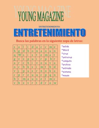 ENTRETENIMIENTO: 
Busca las palabras en la siguiente sopa de letras: 
s a l i d a c c m e 
*salida 
h g d b o n a o u n 
*Word 
q W s i s t e m a t 
*virus 
g v z p u i r p b r 
*antivirus 
*computo 
a r c h i v o u v a 
*archivo 
o c b k s i m t b d 
*entrada 
v j p u s r n o k a 
*sistema 
c p r e u u c p q n 
*mause 
b i m a u s e l m c 
v b z v r t d r o w 
 