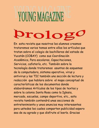 En esta revista que nosotros los alumnos creamos 
trataremos varios temas entre ellos los artículos que 
tratan sobre el colegio de bachilleres del estado de 
Yucatán (COBAY) como sus Coordinación 
Académica, Para escolares, Capacitaciones, 
Servicios, cafetería, etc. También sobre la 
tecnología donde trataremos asuntos de esquemas 
de la computadora, sistema operativo, virus y 
antivirus y las TIC también una sección de lectura y 
redacción que hablara sobre el mapa conceptual de 
características de los documentos donde 
elaboráramos Artículos de los tipos de textos y 
sobre la colonia Santa Rosa como la Iglesia, 
mercado, escuelas, campo deportivo, etc., esta 
revista también contendrá unas secciones de 
entretenimiento y unos anuncios muy interesantes 
para ustedes los cuales comparten publicidad espero 
sea de su agrado y que disfrute al leerlo. Gracias 
 