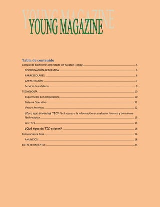 Tabla de contenido 
Colegio de bachilleres del estado de Yucatán (cobay). ....................................................................... 5 
COORDINACIÓN ACADEMICA. ......................................................................................................... 5 
PARAESCOLARES. ............................................................................................................................ 6 
CAPACITACIÓN: ............................................................................................................................... 7 
Servicio de cafetería. ....................................................................................................................... 9 
TECNOLOGÍA. .................................................................................................................................... 10 
Esquema De La Computadora. ...................................................................................................... 10 
Sistema Operativo. ........................................................................................................................ 11 
Virus y Antivirus. ........................................................................................................................... 12 
¿Para qué sirven las TIC? Fácil acceso a la información en cualquier formato y de manera 
fácil y rápida. ................................................................................................................................. 15 
Las TIC’S. ........................................................................................................................................ 14 
¿Qué tipos de TIC existen? ................................................................................................... 16 
Colonia Santa Rosa ............................................................................................................................ 16 
ANUNCIOS. .................................................................................................................................... 18 
ENTRETENIMIENTO: .......................................................................................................................... 24 
 