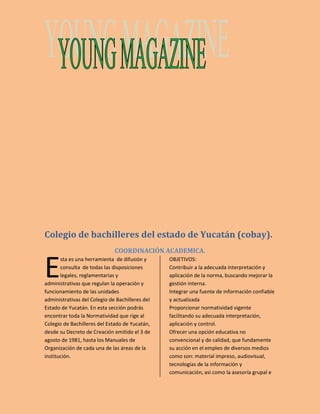 Colegio de bachilleres del estado de Yucatán (cobay). 
COORDINACIÓN ACADEMICA. 
sta es una herramienta de difusión y 
consulta de todas las disposiciones 
legales, reglamentarias y 
administrativas que regulan la operación y 
funcionamiento de las unidades 
administrativas del Colegio de Bachilleres del 
Estado de Yucatán. En esta sección podrás 
encontrar toda la Normatividad que rige al 
Colegio de Bachilleres del Estado de Yucatán, 
desde su Decreto de Creación emitido el 3 de 
agosto de 1981, hasta los Manuales de 
Organización de cada una de las áreas de la 
institución. 
OBJETIVOS: 
Contribuir a la adecuada interpretación y 
aplicación de la norma, buscando mejorar la 
gestión interna. 
Integrar una fuente de información confiable 
y actualizada 
Proporcionar normatividad vigente 
facilitando su adecuada interpretación, 
aplicación y control. 
Ofrecer una opción educativa no 
convencional y de calidad, que fundamente 
su acción en el empleo de diversos medios 
como son: material impreso, audiovisual, 
tecnologías de la información y 
comunicación, asi como la asesoría grupal e 
E 
 