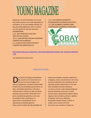 individual, con el fin de brindar servicio del 
tipo medio superior a los recién egresados de 
secundaria, en las comunidades aisladas, de 
baja densidad poblacional, que no cuentan 
con otra opción de este tipo educativo. 
ORGANIGRAMA 
L.A.E. JOSE FRANCISCO PUGA SOSA 
DIRECTOR DEL PLANTEL 
M.V.Z. JUAN ANTONIO MOLINA CONTRERAS 
SUBDIRECTOR ACADÉMICO 
L.E. LILIANA ESTHER PUERTO PACHECO 
SUBDIRECTOR ADMINSTRATIVO 
I.S.C. LIGIA MORALES MONFORTE 
COORDINADORA ACADÉMICA MATUTINO 
C.P. JÓSE HUMBERTO RAMÍREZ LORÍA 
COORDINADOR ACADÉMICO VESPERTINO. 
http://www.cobay.edu.mx/planteles_informacion.php?opcion=plantel_info_organigrama&plantel 
=109 
Jose Alejandro Escamilla Catzin 
PARAESCOLARES. 
escripción:El Colegio de Bachilleres 
de acuerdo con el compromiso de 
formar de manera integral a los 
jóvenes estudiantes, considera indispensable 
el desarrollo de actividades paraescolares, es 
decir, actividades deportivas, culturales y 
artísticas que se ofrecen en cada uno de los 
planteles y que permiten desarrollar en el 
joven competencias genéricas como son: 
Es sensible al arte y participa en la 
apreciación e interpretación de sus 
expresiones en distintos géneros. 
Elige y práctica estilos de vida saludables de 
todas las actividades culturales, deportivas, 
ecológicas, cívicas y de protección civil, en las 
que los estudiantes como miembros de una 
sociedad, pueden desarrollarse en los más 
altos estándares de estas disciplinas. 
La cultura y el arte, están representadas por 
diversas disciplinas como son; el canto, 
música, teatro, declamación, oratoria, danza 
regional, danza moderna, pintura y ajedrez. 
El deporte cuenta con: atletismo, 
basquetbol, beisbol, futbol y volibol, en 
ambas ramas; varonil y femenil. 
Así el joven que estudia en Colegio de 
D 
 