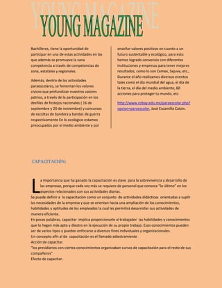 Bachilleres, tiene la oportunidad de 
participar en una de estas actividades en las 
que además se promueve la sana 
competencia a través de competencias de 
zona, estatales y regionales. 
Además, dentro de las actividades 
paraescolares, se fomentan los valores 
cívicos que profundizan nuestros valores 
patrios, a través de la participación en los 
desfiles de festejos nacionales ( 16 de 
septiembre y 20 de noviembre) y concursos 
de escoltas de bandera y bandas de guerra 
respectivamente En lo ecológico estamos 
preocupados por el medio ambiente y por 
enseñar valores positivos en cuanto a un 
futuro sustentable y ecológico, para esto 
hemos logrado convenios con diferentes 
instituciones y empresas para tener mejores 
resultados, como lo son Cemex, Sejuve, etc., 
Durante el año realizamos diversos eventos 
tales como el día mundial del agua, el día de 
la tierra, el día del medio ambiente, 60 
acciones para proteger tu mundo, etc. 
http://www.cobay.edu.mx/paraescolar.php? 
opcion=paraescolar, José Escamilla Catzin. 
CAPACITACIÓN: 
L 
a importancia que ha ganado la capacitación es clave para la sobrevivencia y desarrollo de 
las empresas, porque cada vez más se requiere de personal que conozca “lo último” en los 
aspectos relacionados con sus actividades diarias. 
Se puede definir a la capacitación como un conjunto de actividades didácticas orientadas a suplir 
las necesidades de la empresa y que se orientan hacia una ampliación de los conocimientos, 
habilidades y aptitudes de los empleados la cual les permitirá desarrollar sus actividades de 
manera eficiente. 
En pocas palabras, capacitar implica proporcionarle al trabajador las habilidades y conocimientos 
que lo hagan más apto y diestro en la ejecución de su propio trabajo. Esos conocimientos pueden 
ser de varios tipos y pueden enfocarse a diversos fines individuales y organizacionales. 
Un concepto afín al de capacitación es el llamado adiestramiento 
Acción de capacitar. 
"los presidiarios con ciertos conocimientos organizaban cursos de capacitación para el resto de sus 
compañeros" 
Efecto de capacitar. 
 