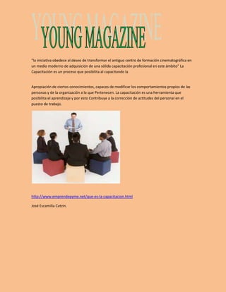 "la iniciativa obedece al deseo de transformar el antiguo centro de formación cinematográfica en 
un medio moderno de adquisición de una sólida capacitación profesional en este ámbito” La 
Capacitación es un proceso que posibilita al capacitando la 
Apropiación de ciertos conocimientos, capaces de modificar los comportamientos propios de las 
personas y de la organización a la que Pertenecen. La capacitación es una herramienta que 
posibilita el aprendizaje y por esto Contribuye a la corrección de actitudes del personal en el 
puesto de trabajo. 
http://www.emprendepyme.net/que-es-la-capacitacion.html 
José Escamilla Catzin. 
 