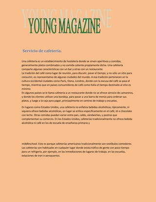 Servicio de cafetería. 
Una cafetería es un establecimiento de hostelería donde se sirven aperitivos y comidas, 
generalmente platos combinados y no comida caliente propiamente dicha. Una cafetería 
comparte algunas características con un bar y otras con un restaurante. 
La tradición del café como lugar de reunión, para discutir, pasar el tiempo, y no sólo un sitio para 
consumir, es representativa de algunas ciudades del mundo. A esa tradición pertenecen en la 
cultura occidental ciudades como París, Viena, Londres, donde con la excusa del café se pasa el 
tiempo, mientras que en países consumidores de café como Italia el tiempo destinado al sitio es 
mínimo. 
En algunos países se le llama cafetería a un restaurante donde no se ofrece servicio de camareros, 
y donde los clientes utilizan una bandeja, para pasar a una barra de menús para ordenar sus 
platos, y luego a la caja para pagar, principalmente en centros de trabajo y escuelas. 
En lugares como Estados Unidos, una cafetería no enfatiza bebidas alcohólicas; típicamente, ni 
siquiera ofrece bebidas alcohólicas, en lugar se enfoca específicamente en el café, té o chocolate 
con leche. Otras comidas pueden variar entre pan, caldo, sándwiches, y postres que 
complementan su comercio. En los Estados Unidos, cafeterías tradicionalmente no ofrece bebida 
alcohólica ni café en los de escuela de enseñanza primaria y 
middleschool. Esto es porque cafeterías americanos tradicionalmente son vestíbulos comedores. 
Las cafeterías son habituales en cualquier lugar donde exista tráfico de gente con poco tiempo 
para un refrigerio, por ejemplo, en las inmediaciones de lugares de trabajo, en las escuelas, 
estaciones de tren o aeropuertos. 
 