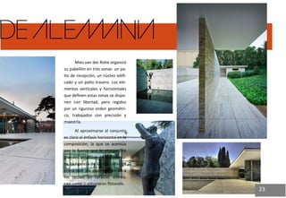 DE ALEMANIA 
Mies van der Rohe organizó su pabellón en tres zonas: un pa- tio de recepción, un núcleo edifi- cado y un patio trasero. Los ele- mentos verticales y horizontales que definen estas zonas se dispo- nen con libertad, pero regidos por un riguroso orden geométri- co, trabajados con precisión y maestría. 
Al aproximarse al conjunto es claro el énfasis horizontal en la composición, la que se acentúa por la fuerza que le otorgan los grandes voladizos de la cobertu- ra. La ligereza de las columnas de acero que los soportan les da a los techos un carácter etéreo, casi como si estuvieran flotando. 
23  