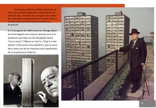 Construye en Berlín la Galería Nacional. Se trata de un edificio dedicado a exposiciones de obras de arte, formado por una gran sala cuadra- da construida completamente en cristal y acero y situada sobre una extensa terraza de losas de granito. 
El 17 de agosto de 1969 muere en Chicago dejan- do como legado unos nuevos cánones para la ar- quitectura que bajo sus tan divulgados lemas “Less is more” (“Menos es más”) y “God is in the details” (“Dios está en los detalles”), que lo consi- dera como uno de los maestros más importantes de la arquitectura moderna. 
4  