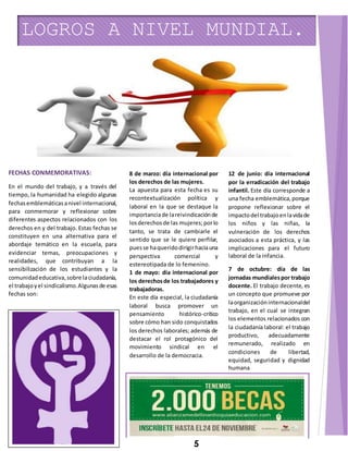 LOGROS A NIVEL MUNDIAL. 
FECHAS CONMEMORATIVAS: 
En el mundo del trabajo, y a través del 
tiempo, la humanidad ha elegido algunas 
fechas emblemáticas a nivel internacional, 
para conmemorar y reflexionar sobre 
diferentes aspectos relacionados con los 
derechos en y del trabajo. Estas fechas se 
constituyen en una alternativa para el 
abordaje temático en la escuela, para 
evidenciar temas, preocupaciones y 
realidades, que contribuyan a la 
sensibilización de los estudiantes y la 
comunidad educativa, sobre la ciudadanía, 
el trabajo y el sindicalismo. Algunas de esas 
fechas son: 
8 de marzo: día internacional por 
los derechos de las mujeres. 
La apuesta para esta fecha es su 
recontextualización política y 
laboral en la que se destaque la 
importancia de la reivindicación de 
los derechos de las mujeres; por lo 
tanto, se trata de cambiarle el 
sentido que se le quiere perfilar, 
pues se ha querido dirigir hacia una 
perspectiva comercial y 
estereotipada de lo femenino. 
1 de mayo: día internacional por 
los derechos de los trabajadores y 
trabajadoras. 
En este día especial, la ciudadanía 
laboral busca promover un 
pensamiento histórico-crítico 
sobre cómo han sido conquistados 
los derechos laborales; además de 
destacar el rol protagónico del 
movimiento sindical en el 
desarrollo de la democracia. 
12 de junio: día internacional 
por la erradicación del trabajo 
infantil. Este día corresponde a 
una fecha emblemática, porque 
propone reflexionar sobre el 
impacto del trabajo en la vida de 
los niños y las niñas, la 
vulneración de los derechos 
asociados a esta práctica, y las 
implicaciones para el futuro 
laboral de la infancia. 
7 de octubre: día de las 
jornadas mundiales por trabajo 
docente. El trabajo decente, es 
un concepto que promueve por 
la organización internacional del 
trabajo, en el cual se integran 
los elementos relacionados con 
la ciudadanía laboral: el trabajo 
productivo, adecuadamente 
remunerado, realizado en 
condiciones de libertad, 
equidad, seguridad y dignidad 
humana 
5 
 