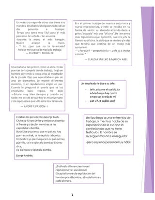 Un maestro mayor de obras que tiene a su 
mando a 10 albañiles holgazanes decide un 
día ponerlos a trabajar. 
Tengo una tarea muy fácil para el más 
perezoso de ustedes; les anuncia 
-Levante la mano el más haragán. 
Nueve alzaron la mano. 
- Y tú, ¿por qué no la levantaste? 
- Porque me cuesta demasiado trabajo. 
— ELIZABETH MUSIALEK 
Era el primer trabajo de nuestra entusiasta y 
nueva recepcionista, y esto se notaba en su 
forma de vestir: su atuendo atrevido decía a 
gritos “escuela” más que “oficina”. De la manera 
más diplomática que encontró, nuestro jefe la 
llamó a su oficina, le pidió que se sentara y le dijo 
que tendría que vestirse de un modo más 
apropiado. 
— ¿Por qué? —preguntó ella—. ¿Me va a invitar 
a comer? 
— CLAUDIA SMELKO & MARION ABEL 
Una mañana, tan pronto como se abrieron las 
puertas de la joyería donde trabajo, llegó un 
hombre corriendo a toda prisa al mostrador 
de la joyería. Dijo que necesitaba un par de 
aros de diamantes. Le mostré diferentes 
modelos, y él rápidamente eligió un par. 
Cuando le pregunté si quería que se los 
envolviera para regalo, me dijo: 
—Estaría muy bien siempre y cuando no 
tarde; me olvidé de que hoy es mi aniversario 
y mi esposa cree que sólo salí a tirar la basura. 
— ANDRE F. PAYSON I I 
Un empleado le dice a su jefe: 
- Jefe, súbame el sueldo. Le 
advierto que hay cuatro 
empresas detrás de mi 
- ¿ah sí? ¿Y cuáles son? 
Estaban los presidentes George Bush, 
Chávez y Álvaro Uribe y tenían una bomba 
al frente y si decían mentiras se les 
explotaba la bomba. 
Bush Dice yo pienso que mi país no hay 
guerra con Irak, se le explota la bomba. 
Uribe dice yo pienso que en mi país no hay 
güerilla, se le explota la bomba y Chávez 
dice; 
yo pienso se explota la bomba. 
(Jorge Andrés) 
Un tipo llega a una entrevista de 
trabajo, y mientras habla de su 
experiencia se le escapa la 
confesión de que no tiene 
testículos. El hombre se 
avergüenza y dice enseguida: 
-pero soy una persona muy hábil 
¿Cuál es la diferencia entre el 
capitalismo y el socialismo? 
El capitalismo es la explotación del 
hombre por el hombre; el socialismo es 
justo al revés. 
7 
 