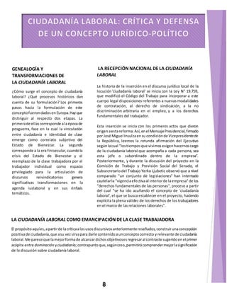 GENEALOGÍA Y 
TRANSFORMACIONES DE 
LA CIUDADANÍA LABORAL 
¿Cómo surge el concepto de ciudadanía 
laboral? ¿Qué procesos históricos dan 
cuenta de su formulación? Los primeros 
pasos hacia la formulación de este 
concepto fueron dados en Europa. Hay que 
distinguir al respecto dos etapas. La 
primera de ellas corresponde a la época de 
posguerra, fase en la cual la vinculación 
entre ciudadanía e identidad de clase 
emerge como correlato subjetivo del 
Estado de Bienestar. La segunda 
corresponde a la era finisecular, cuando la 
crisis del Estado de Bienestar y el 
reemplazo de la clase trabajadora por el 
trabajador individual como espacio 
privilegiado para la articulación de 
discursos reivindicatorios genera 
significativas transformaciones en la 
agenda iuslaboral y en sus énfasis 
temáticos. 
LA RECEPCIÓN NACIONAL DE LA CIUDADANÍA 
LABORAL 
La historia de la inserción en el discurso jurídico local de la 
locución 'ciudadanía laboral' se inicia con la Ley N° 19.759, 
que modificó el Código del Trabajo para incorporar a este 
cuerpo legal disposiciones referentes a nuevas modalidades 
de contratación, al derecho de sindicación, a la no 
discriminación arbitraria en el empleo, y a los derechos 
fundamentales del trabajador. 
Esta inserción se inicia con los primeros actos que dieron 
origen a esta reforma. Así, en el Mensaje Presidencial, firmado 
por José Miguel Insulza en su condición de Vicepresidente de 
la República, leemos la rotunda afirmación del Ejecutivo 
según la cual "los tiempos que vivimos exigen hacernos cargo 
de la ciudadanía laboral que acompaña a cada persona, sea 
esta jefe o subordinado dentro de la empresa". 
Posteriormente, y durante la discusión del proyecto en la 
Comisión de Trabajo y Previsión Social del Senado, el 
Subsecretario del Trabajo Yerko Ljubetic observó que a nivel 
comparado "un conjunto de legislaciones" han intentado 
cautelar la "vigencia efectiva al interior de la empresa" de los 
"derechos fundamentales de las personas", proceso a partir 
del cual "se ha ido acuñando el concepto de 'ciudadanía 
laboral', el que se busca establecer en el proyecto, haciendo 
explícita la plena validez de los derechos de los trabajadores 
en el marco de las relaciones laborales". 
LA CIUDADANÍA LABORAL COMO EMANCIPACIÓN DE LA CLASE TRABAJADORA 
El propósito aquí es, a partir de la crítica a los usos discursivos anteriormente reseñados, construir una concepción 
positiva de ciudadanía, que a su vez sirva para darle contenido a un concepto correcto y relevante de ciudadanía 
laboral. Me parece que la mejor forma de alcanzar dichos objetivos es regresar al contraste sugerido en el primer 
acápite entre dominación y ciudadanía; contrapunto que, según creo, permitirá comprender mejor la significación 
de la discusión sobre ciudadanía laboral. 
8 
 
