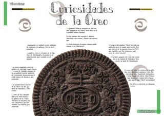 Living the Food Bogotá Edición 1 Living the Food Bogotá Edición 1 
Anualmente se venden 20.000 millones 
de unidades de galletas Oreo a nivel 
mundial. 
La galleta Oreo es después de la Big 
Mac de McDonald’s, el producto de 
alimentación más vendido en el 
mundo. 
18 19 
Vitaminas 
Vitaminas 
Curiosidades 
de la Oreo 
Las oreos originales eran de 
galleta de chocolate negro fuerte 
y crema de vainilla, aunque en 
la actualidad existen multitud 
de variedades, manteniendo el 
estilo básico de diseño y pre-paración. 
La primera Oreo se preparó en 1912 en 
una panadería de Nueva York (hoy es la 
fábrica Chelsea Market) 
En ese mismo 1912 sacaron 2 sabores: 
chocolate con crema y limón con meren-gue 
En 1950 hicieron el primer slogan publi-citario: 
“Oh!, Oh! Oreo!” El origen del nombre “Oreo” es todo un 
misterio, pero el rumor más fuerte dice 
que deriva de la palabra francesa “Or”, 
que significa oro (las primeras cajas 
eran de color dorado) 
El primer paquete de Oreo fue vendi-do 
en la ciudad de Hoboken, New 
Jersey (al lado de Manhattan) 
En estos 102 años de existencia, la galle-tita 
tuvo diferentes nombres: Oreo Bis-cuit 
(1912), Oreo Sandwich (1921), Oreo 
Crème Sandwich (1937), Oreo Choco-late 
Sandwich Cookie (1974), hasta 
que quedó solo “Oreo” (actualidad) 
En 1998 se convirtió en alimento 
Las proporciones exactas kosher 
de la Oreo son: 71% ga-lleta 
de chocolate y 29% 
crema 
El 50% de los consumi-dores 
de Oreo separa 
la galleta de la crema. 
Además, las mujeres son 
más propensas que los 
hombre en comerla por 
separado. 
 