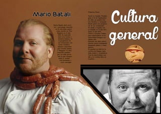 Cultura 
general Mario Batali, chef, escri-tor 
Living the Food Bogotá Edición 1 Living the Food Bogotá Edición 1 
24 25 
Sales 
Sales 
y personaje conocido 
en la televisión ameri-cana, 
nacido en Was-hington 
en el año 
1960. Su especiali-dad 
es la cocina e 
historia italiana. Es 
co-propietario de 
un restaurante con 
varios estableci-mientos 
repartidos 
por Estados unidos 
y Singapur. Es muy 
conocido también 
por su estilo perso-nal 
ya que siempre 
suele ir vestido 
con bermudas y 
crocs naranjas. 
Primeros Pasos 
Nació en Seattle, Washin-gton 
el 19 de Septiembre 
de 1960, sus padres fue-ron 
Marilyn y Armando 
Batali quien era propieta-rio 
de un restaurante. 
Se mudó a España con 
su familia en el año 1975 
hasta el año 1978. 
Volvió a Estados Unidos 
para matricularse en la 
universidad Rutgers ese 
mismo año. 
Durante sus años univer-sitarios 
estuvo trabajando 
limpiando platos y como 
pizzero. 
Se graduó en 1989 de la 
carrera de lengua espa-ñola, 
teatro y económicas. 
Tras la universidad, acu-dió 
a Le cordon bleu en 
Londres. 
Mario Batali 
 