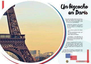 Un bizcocho 
Living the Food Bogotá Edición 1 Living the Food Bogotá Edición 1 
en París 
Una noche, don Bizcochini, uno de los pas-teleros 
era una de sus especialidades. 
Cuando iba a empezar se dio cuenta 
de que le faltaba un ingrediente y 
fue en su busca l a la tienda más 
cercana. 
- Ya se ha ido -gritaron dos almen-dras. 
-Por fin, así podremos escapar -gri-to 
el tarro de azúcar. 
-¡Bien! -dijeron los limones. 
- Escapemos y nos libraremos de 
que nos meta en ese sitio tan oscuro 
donde hace un calor abrasador -dije-ron 
28 29 
Grasas 
mas famosos de la ciudad, coci-naba 
uno de sus ricos bizcochos, ya que 
Grasas 
los huevos. 
Entonces escaparon por la ventana y 
recorrieron París de una punta a otra. 
Fue impresionante, ellos nunca habían 
visto una ciudad tan grande solo veían 
la Torre Eiffel desde el escaparate de la 
tienda. 
Cuando llego el cocinero se quedó muy triste 
pues todos sus pasteles habían escapado y esta-ban 
sueltos por la ciudad. 
 