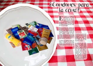 ¿Condones para 
Living the Food Bogotá Edición 1 Living the Food Bogotá Edición 1 
la cena? 
12 13 
Minerales 
Minerales 
n Japón se ha publicado 
recientemente un libro 
de cocina con una se-gunda 
intención, en este 
caso promover el uso del 
preservativo en el ‘imperio del sol 
naciente’. El motivo es el poco uso 
en proporción que tienen los condo-nes 
en el país nipón. 
“Recetas hechas con condones que 
me gustaría prepararte”, es el títu-lo 
bajo el que Kagami Kyosuke ha 
presentado este libro, un libro que 
contiene hasta 11 recetas diferentes 
muy sencillas y fáciles de hacer, 
siempre contando con el preservati-vo 
como ‘ingrediente’ indispensable 
en todos los platos según informa el 
diario japones “narinari.com”. 
El objetivo de Kagami es dejar pro-bado 
la resistencia de los preser-vativos 
y enviar a su vez un doble 
mensaje para concienciar a la so-ciedad 
japonesa de usar con más 
frecuencia los preservati-vos, 
no solo para prevenir 
embarazos no deseados, 
también para evitar en-fermedades 
de transmi-sión 
sexual como el VIH, 
hepatitis y hongos. 
Los platos son muy varia-dos: 
desde makis, hasta 
sushis y teriyakis recon-vertidos 
en este ‘nuevos 
estilo’. En Japón el uso de 
preservativo tiene que ser 
muy bajo para llegar a 
extremos como este para 
promocionar su uso, sin 
embargo toda campaña 
de prevención es poca 
para concienciar a la gen-te 
de que el uso del pre-servativo 
es primordial en 
toda relación sexual. 
E 
 