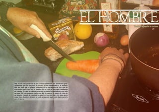 Living the Food Bogotá Edición 1 Living the Food Bogotá Edición 1 
EL HOMBRE 
14 15 
Azúcares 
Tambien aprende a cocinar 
Azúcares 
Hoy en día en la mayoría de las cocinas del mundo son dominadas prin-cipalmente 
por las mujeres, de hecho, si nos remontamos a la historia, 
esta nos dice que el género femenino se ha encargado de este tipo de 
actividades para que así, el hombre de la casa se encargue solamente 
de trabajar y traer la comida para que la dueña lo condimente con todo 
su amor. En esta pequeña entrevista doy a conocer el punto de vista de 
un hombre cuando se cambian los papeles, cosa que rara vez pasa, pero, 
como buen hombre, siempre se está preparado para todo, hasta para lo 
que es nuevo. 
 
