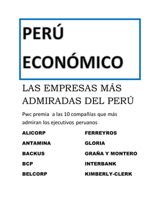 LAS EMPRESAS MÁS ADMIRADAS DEL PERÚ 
Pwc premia a las 10 compañías que más admiran los ejecutivos peruanos 
ALICORP 
ANTAMINA 
BACKUS 
BCP 
BELCORP 
FERREYROS 
GLORIA 
GRAÑA Y MONTERO 
INTERBANK 
KIMBERLY-CLERK 
 