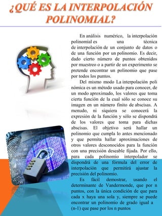 En análisis  numérico,  la interpolación 
polinomial es  una  técnica 
de interpolación de  un  conjunto  de  datos  o 
de una función por un polinomio. Es decir, 
dado  cierto  número  de  puntos  obtenidos 
por muestreo o a partir de un experimento se 
pretende  encontrar  un  polinomio  que  pase 
por todos los puntos.
Del  mismo  modo  La interpolación  poli 
nómica es un método usado para conocer, de 
un modo aproximado, los valores que toma 
cierta función de la cual sólo se conoce su 
imagen  en un número finito de abscisas. A 
menudo,  ni  siquiera  se  conocerá  la 
expresión de la función y sólo se dispondrá 
de  los  valores  que  toma  para  dichas 
abscisas.  El  objetivo  será  hallar  un 
polinomio que cumpla lo antes mencionado 
y  que  permita  hallar  aproximaciones  de 
otros  valores  desconocidos  para  la  función 
con una precisión deseable fijada. Por ello, 
para  cada  polinomio  interpolador  se 
dispondrá  de  una  fórmula  del  error  de 
interpolación  que  permitirá  ajustar  la 
precisión del polinomio.
Es  fácil  demostrar,  usando  el 
determinante  de  Vandermonde,  que  por  n 
puntos, con la única condición de que para 
cada  x  haya  una  sola  y,  siempre  se  puede 
encontrar  un  polinomio  de  grado  igual  a     
(n-1) que pase por los n puntos
 