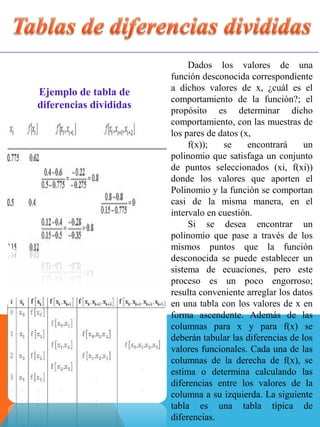 Dados los valores de una
función desconocida correspondiente
a dichos valores de x, ¿cuál es el
comportamiento de la función?; el
propósito es determinar dicho
comportamiento, con las muestras de
los pares de datos (x,
f(x)); se encontrará un
polinomio que satisfaga un conjunto
de puntos seleccionados (xi, f(xi))
donde los valores que aporten el
Polinomio y la función se comportan
casi de la misma manera, en el
intervalo en cuestión.
Si se desea encontrar un
polinomio que pase a través de los
mismos puntos que la función
desconocida se puede establecer un
sistema de ecuaciones, pero este
proceso es un poco engorroso;
resulta conveniente arreglar los datos
en una tabla con los valores de x en
forma ascendente. Además de las
columnas para x y para f(x) se
deberán tabular las diferencias de los
valores funcionales. Cada una de las
columnas de la derecha de f(x), se
estima o determina calculando las
diferencias entre los valores de la
columna a su izquierda. La siguiente
tabla es una tabla típica de
diferencias.
Ejemplo de tabla de
diferencias divididas
 