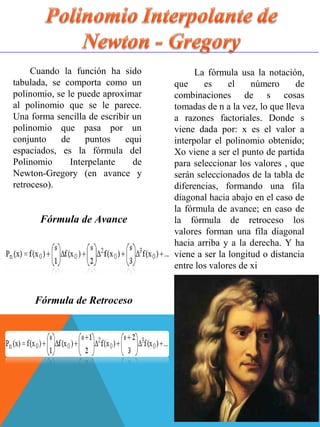 Cuando la función ha sido
tabulada, se comporta como un
polinomio, se le puede aproximar
al polinomio que se le parece.
Una forma sencilla de escribir un
polinomio que pasa por un
conjunto de puntos equi
espaciados, es la fórmula del
Polinomio Interpelante de
Newton-Gregory (en avance y
retroceso).
La fórmula usa la notación,
que es el número de
combinaciones de s cosas
tomadas de n a la vez, lo que lleva
a razones factoriales. Donde s
viene dada por: x es el valor a
interpolar el polinomio obtenido;
Xo viene a ser el punto de partida
para seleccionar los valores , que
serán seleccionados de la tabla de
diferencias, formando una fila
diagonal hacia abajo en el caso de
la fórmula de avance; en caso de
la fórmula de retroceso los
valores forman una fila diagonal
hacia arriba y a la derecha. Y ha
viene a ser la longitud o distancia
entre los valores de xi
Fórmula de Avance
Fórmula de Retroceso
 