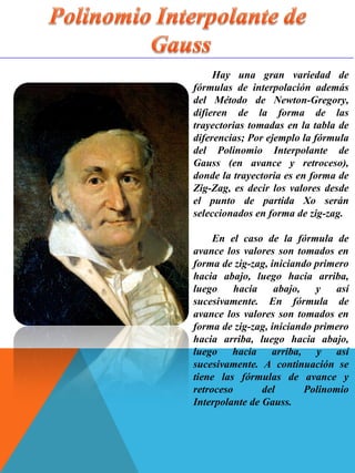 Hay una gran variedad de
fórmulas de interpolación además
del Método de Newton-Gregory,
difieren de la forma de las
trayectorias tomadas en la tabla de
diferencias; Por ejemplo la fórmula
del Polinomio Interpolante de
Gauss (en avance y retroceso),
donde la trayectoria es en forma de
Zig-Zag, es decir los valores desde
el punto de partida Xo serán
seleccionados en forma de zig-zag.
En el caso de la fórmula de
avance los valores son tomados en
forma de zig-zag, iniciando primero
hacia abajo, luego hacia arriba,
luego hacia abajo, y así
sucesivamente. En fórmula de
avance los valores son tomados en
forma de zig-zag, iniciando primero
hacia arriba, luego hacia abajo,
luego hacia arriba, y así
sucesivamente. A continuación se
tiene las fórmulas de avance y
retroceso del Polinomio
Interpolante de Gauss.
 