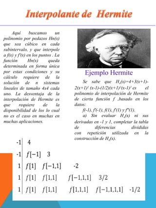Aquí buscamos un
polinomio por pedazos Hn(x)
que sea cúbico en cada
subintervalo, y que interpole
a f(x) y f'(x) en los puntos . La
función Hn(x) queda
determinada en forma única
por estas condiciones y su
cálculo requiere de la
solución de n sistemas
lineales de tamaño 4x4 cada
uno. La desventaja de la
interpolación de Hermite es
que requiere de la
disponibilidad de los lo cual
no es el caso en muchas en
muchas aplicaciones.
Se sabe que H4(x)=4+3(x+1)-
2(x+1)2
(x-1)-(1/2)(x+1)2
(x-1)2
es el
polinomio de interpolación de Hermite
de cierta función f ,basado en los
datos:
f(-1), f'(-1), f(1), f'(1) y f"(1).
a) Sin evaluar H4(x) ni sus
derivadas en -1 y 1, completar la tabla
de diferencias divididas
con repetición utilizada en la
construcción de H4(x).
Ejemplo Hermite
 